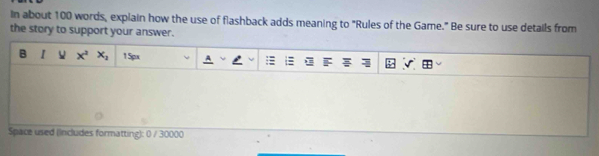 In about 100 words, explain how the use of flashback adds meaning to "Rules of the Game." Be sure to use details from 
the story to support your answer. 
B I x_2 1 5px 
Space used (includes formatting): 0 / 30000