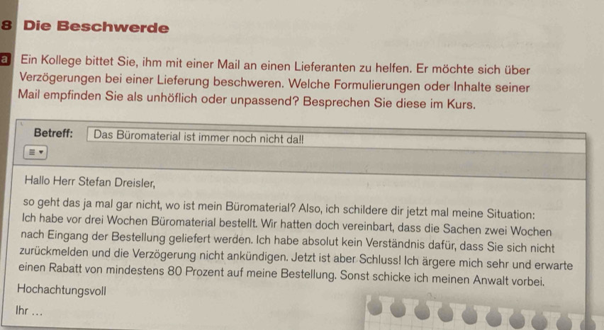 Die Beschwerde 
E Ein Kollege bittet Sie, ihm mit einer Mail an einen Lieferanten zu helfen. Er möchte sich über 
Verzögerungen bei einer Lieferung beschweren. Welche Formulierungen oder Inhalte seiner 
Mail empfinden Sie als unhöflich oder unpassend? Besprechen Sie diese im Kurs. 
Betreff: Das Büromaterial ist immer noch nicht da!! 
Hallo Herr Stefan Dreisler, 
so geht das ja mal gar nicht, wo ist mein Büromaterial? Also, ich schildere dir jetzt mal meine Situation: 
Ich habe vor drei Wochen Büromaterial bestellt. Wir hatten doch vereinbart, dass die Sachen zwei Wochen 
nach Eingang der Bestellung geliefert werden. Ich habe absolut kein Verständnis dafür, dass Sie sich nicht 
zurückmelden und die Verzögerung nicht ankündigen. Jetzt ist aber Schluss! Ich ärgere mich sehr und erwarte 
einen Rabatt von mindestens 80 Prozent auf meine Bestellung. Sonst schicke ich meinen Anwalt vorbei. 
Hochachtungsvoll 
Ihr ...