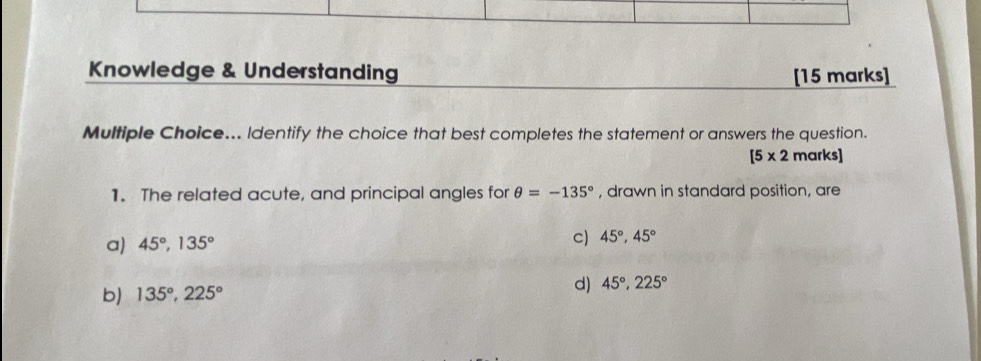 Knowledge & Understanding [15 marks]
Multiple Choice... Identify the choice that best completes the statement or answers the question.
[5* 2 marks]
1. The related acute, and principal angles for θ =-135° , drawn in standard position, are
a) 45°, 135°
c) 45°, 45°
b) 135°, 225° d) 45°, 225°