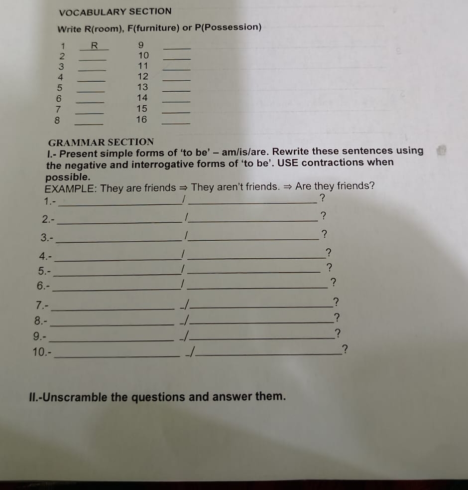 VOCABULARY SECTION 
Write R(room), F(furniture) or P(Possession) 
1 R 9_ 
2 
_ 
10_ 
3 
_ 
11 
_ 
4 
_ 
12_ 
5 
_ 
13 
_ 
6 
_ 
14_ 
7 
_
15 _ 
8 
_ 
16_ 
GRAMMAR SECTION 
I.- Present simple forms of ‘to be’ - am/is/are. Rewrite these sentences using 
the negative and interrogative forms of ‘to be’. USE contractions when 
possible. 
EXAMPLE: They are friends → They aren't friends. → Are they friends? 
1.-_ 
_? 
2.-_ 
_? 
3.- _/_ ? 
4.-_ 
_ 
? 
5.-_ 
_? 
6.-_ 
_? 
7.- _- _? 
8.- _ _ 
? 
9.-_ -/_ 
? 
10.-_ 
_? 
II.-Unscramble the questions and answer them.