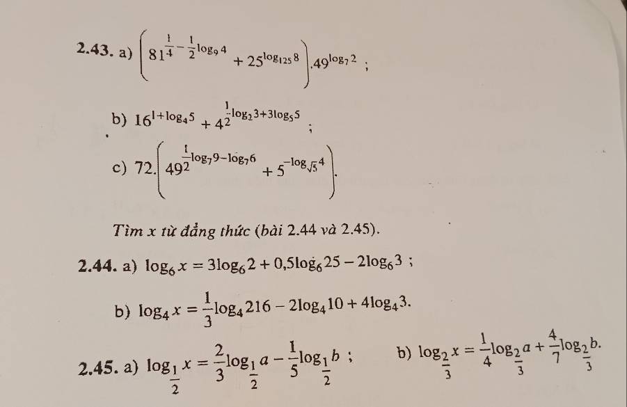 (81^(frac 1)4- 1/2 log _94+25^(log _125)8).49^(log _7)2; 
b) 16^(1+log _4)5+4^(frac 1)2log _23+3log _55; 
c) 72.(49^(frac t)2log _79-log _76+5^(-log _5)4). 
Tìm x từ đẳng thức (bài 2.44 và 2.45). 
2.44. a) log _6x=3log _62+0,5log _625-2log _63; 
b) log _4x= 1/3 log _4216-2log _410+4log _43. 
2.45. a) log _ 1/2 x= 2/3 log _ 1/2 a- 1/5 log _ 1/2 b^> : b) log _ 2/3 x= 1/4 log _ 2/3 a+ 4/7 log _ 2/3 b.