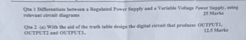 Qtn 1 Differentiate between a Regulated Power Supply and a Variable Voltage Power Supply, using 
relevant circuit diagrams 25 Marks 
Qtn 2 (a) With the aid of the truth table design the digital circuit that produces OUTPUT1, 
OUTPUT2 and OUTPUT3.. 12.5 Marks