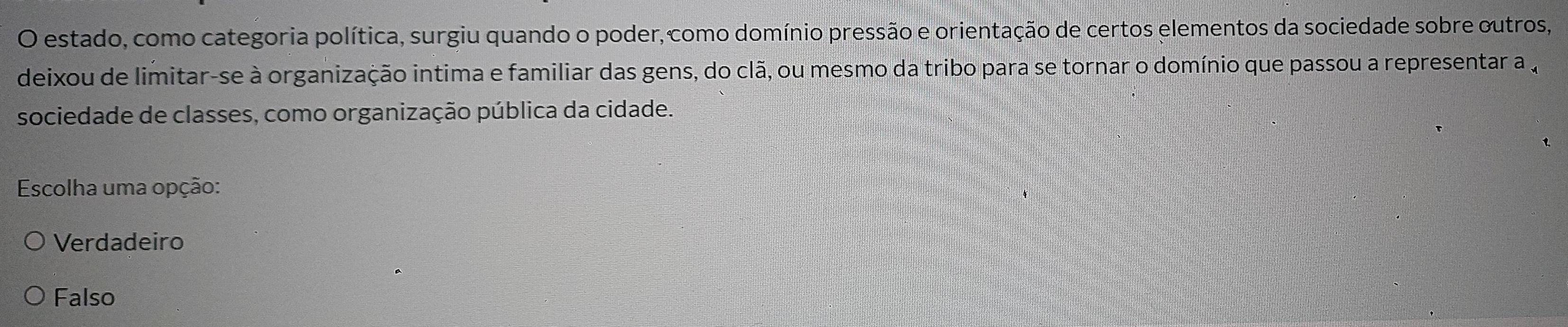 estado, como categoria política, surgiu quando o poder, como domínio pressão e orientação de certos elementos da sociedade sobre outros,
deixou de limitar-se à organização intima e familiar das gens, do clã, ou mesmo da tribo para se tornar o domínio que passou a representar a 
sociedade de classes, como organização pública da cidade.
* Escolha uma opção:
Verdadeiro
Falso