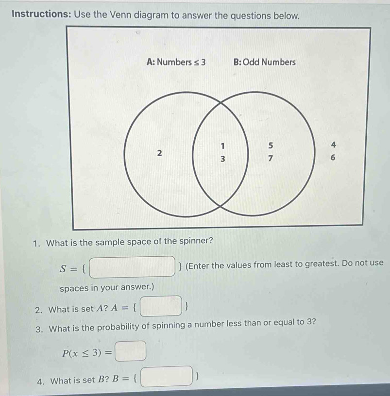 Instructions: Use the Venn diagram to answer the questions below.
1. What is the sample space of the spinner?
S=   (Enter the values from least to greatest. Do not use
spaces in your answer.)
2. What is set A? A= 
3. What is the probability of spinning a number less than or equal to 3?
P(x≤ 3)=□
4. What is set B? B= □ 