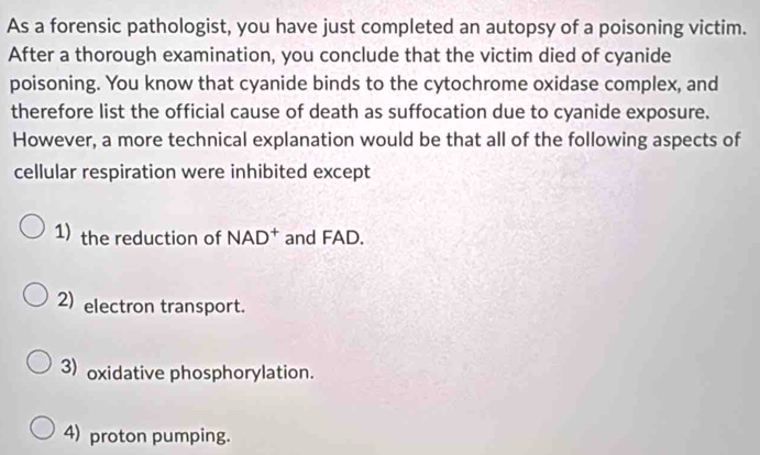 As a forensic pathologist, you have just completed an autopsy of a poisoning victim.
After a thorough examination, you conclude that the victim died of cyanide
poisoning. You know that cyanide binds to the cytochrome oxidase complex, and
therefore list the official cause of death as suffocation due to cyanide exposure.
However, a more technical explanation would be that all of the following aspects of
cellular respiration were inhibited except
1) the reduction of NAD^+ and FAD.
2) electron transport.
3) oxidative phosphorylation.
4) proton pumping.