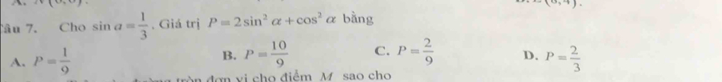 (0,0) (0,4). 
Câu 7. Cho sin a= 1/3 . Giá trị P=2sin^2alpha +cos^2alpha bằng
B. P= 10/9  C. P= 2/9 
D.
A. P= 1/9  P= 2/3 
n đơn vi cho điểm M sao cho