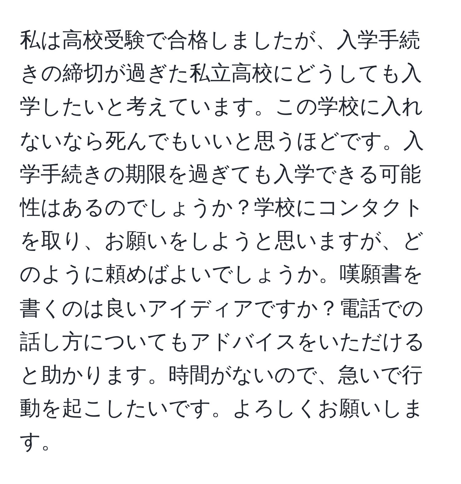 私は高校受験で合格しましたが、入学手続きの締切が過ぎた私立高校にどうしても入学したいと考えています。この学校に入れないなら死んでもいいと思うほどです。入学手続きの期限を過ぎても入学できる可能性はあるのでしょうか？学校にコンタクトを取り、お願いをしようと思いますが、どのように頼めばよいでしょうか。嘆願書を書くのは良いアイディアですか？電話での話し方についてもアドバイスをいただけると助かります。時間がないので、急いで行動を起こしたいです。よろしくお願いします。