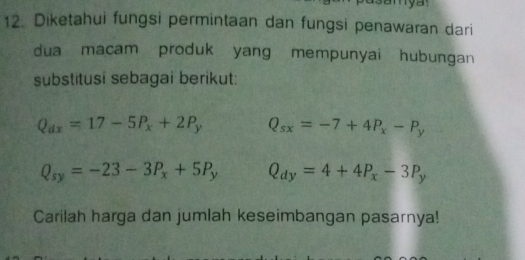 mya. 
12. Diketahui fungsi permintaan dan fungsi penawaran dari 
dua macam produk yang mempunyai hubungan 
substitusi sebagai berikut:
Q_dx=17-5P_x+2P_y Q_sx=-7+4P_x-P_y
Q_sy=-23-3P_x+5P_y Q_dy=4+4P_x-3P_y
Carilah harga dan jumlah keseimbangan pasarnya!