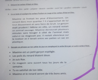 Entoure les verbes d'états en bleu. 
Vérifier- rester - être - parler - préparer -devenir - sevibler - avoir fair - paraître - entendre - courir 
2. Lis ce texte et souligne les verbes d'action en rouge et les verbes d'état en bleu. 
Maxime se frottait les yeux d'étonnement. Un 
renard dans mon quartier ? Il s'approchait de lui 
tout doucement et sans faire de bruit. Le garçon 
était prudent ! Même en ville, un renard restait 
un animal sauvage. Maxime demeurait plusieurs 
minutes sans bouger à côté de l'animal mais 
celui-ci ne réagissait pas. Il restait silencieux sur 
le trottoir et il tenait entre ses pattes un sac en 
plastique. 
3. Recopie ces phrases sur ton cahler du jour en remplacant le verbe être par un autre verbe d'état . 
Maxime est un petit garçon espiègle. 
Les poils du renard étaient doux. 
Je suis Rox. 
Ce magasin sera ouvert tous les jours-de la 
semaine. 
Tu es satisfait de ton idée. 
Maxime et le renard seront de très bons amis.