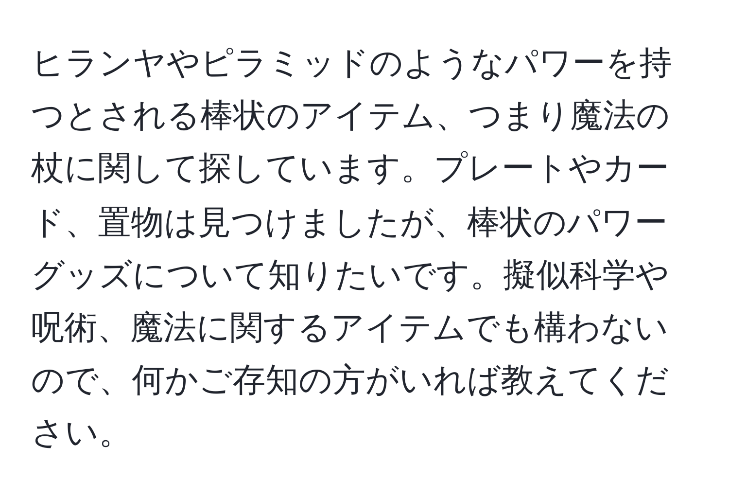 ヒランヤやピラミッドのようなパワーを持つとされる棒状のアイテム、つまり魔法の杖に関して探しています。プレートやカード、置物は見つけましたが、棒状のパワーグッズについて知りたいです。擬似科学や呪術、魔法に関するアイテムでも構わないので、何かご存知の方がいれば教えてください。