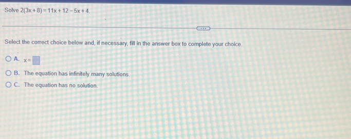 Solve 2(3x+8)=11x+12-5x+4. 
Select the correct choice below and, if necessary, fill in the answer box to complete your choice.
A. x=□
B. The equation has infinitely many solutions.
C. The equation has no solution.