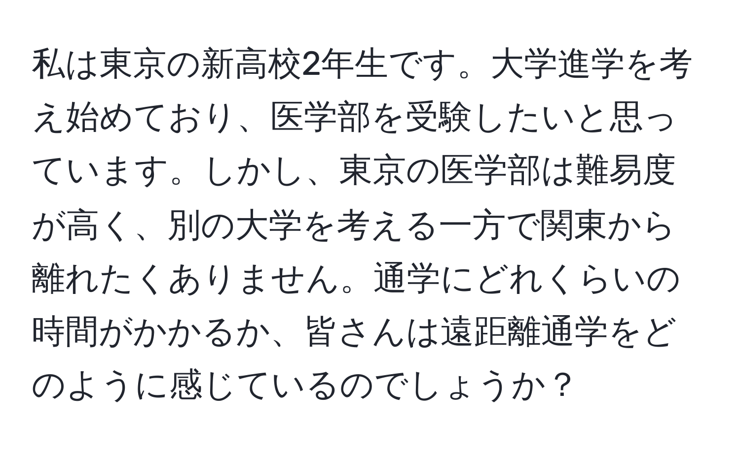 私は東京の新高校2年生です。大学進学を考え始めており、医学部を受験したいと思っています。しかし、東京の医学部は難易度が高く、別の大学を考える一方で関東から離れたくありません。通学にどれくらいの時間がかかるか、皆さんは遠距離通学をどのように感じているのでしょうか？