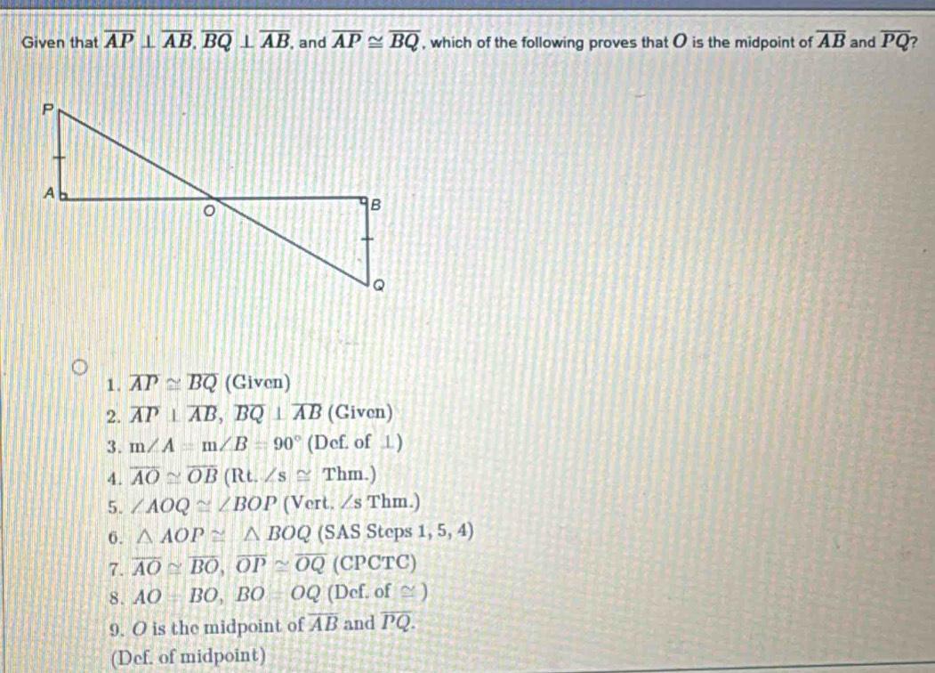 Given that overline AP⊥ overline AB, overline BQ⊥ overline AB , and overline AP≌ overline BQ , which of the following proves that O is the midpoint of overline AB and overline PQ
1. overline AP≌ overline BQ (Given) 
2. overline AP⊥ overline AB, overline BQ⊥ overline AB (Given) 
3. m∠ A=m∠ B=90° (Def. of ) 
4. overline AO≌ overline OB(Rt.∠ s≌ Thm.)
5. ∠ AOQ≌ ∠ BOP (Vert. ∠s Thm.) 
6. △ AOP≌ △ BOQ (SAS Steps 1, 5, 4) 
7. overline AO≌ overline BO, overline OP≌ overline OQ (CPCTC) 
8. AO=BO, BO=OQ (Def. of ≌ ) 
9. O is the midpoint of overline AB and overline PQ. 
(Def. of midpoint)