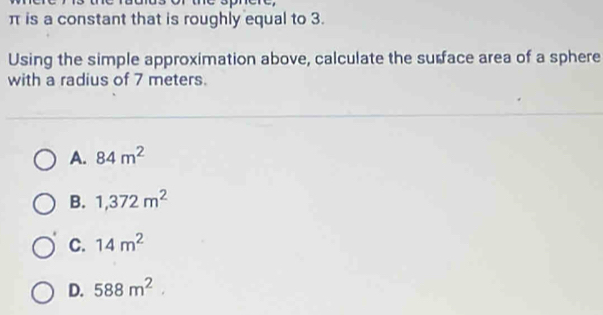 π is a constant that is roughly equal to 3.
Using the simple approximation above, calculate the surface area of a sphere
with a radius of 7 meters.
A. 84m^2
B. 1,372m^2
C. 14m^2
D. 588m^2.