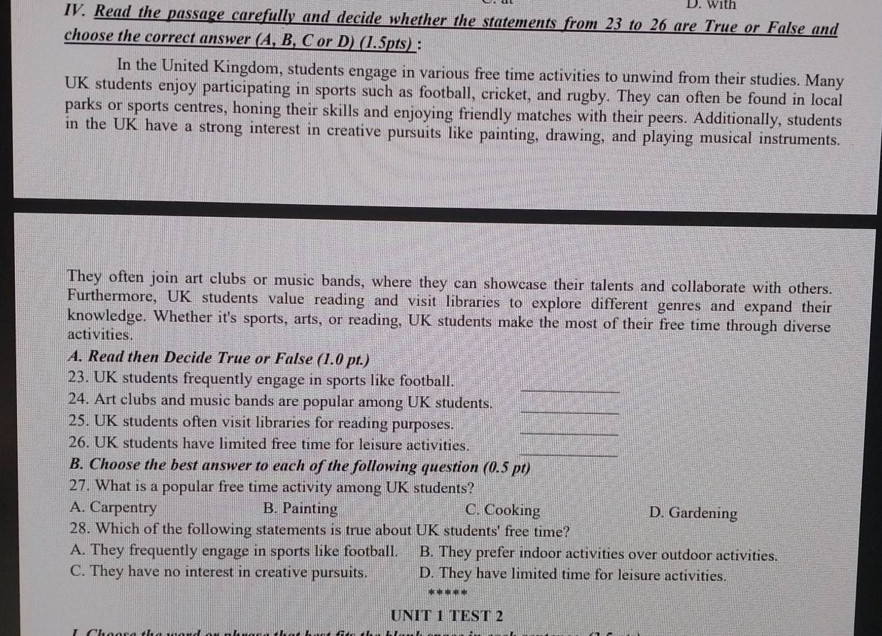 with
IV. Read the passage carefully and decide whether the statements from 23 to 26 are True or False and
choose the correct answer (A, B, C or D) (1.5pts) :
In the United Kingdom, students engage in various free time activities to unwind from their studies. Many
UK students enjoy participating in sports such as football, cricket, and rugby. They can often be found in local
parks or sports centres, honing their skills and enjoying friendly matches with their peers. Additionally, students
in the UK have a strong interest in creative pursuits like painting, drawing, and playing musical instruments.
They often join art clubs or music bands, where they can showcase their talents and collaborate with others.
Furthermore, UK students value reading and visit libraries to explore different genres and expand their
knowledge. Whether it's sports, arts, or reading, UK students make the most of their free time through diverse
activities.
A. Read then Decide True or False (1.0 pt.)
_
23. UK students frequently engage in sports like football.
_
24. Art clubs and music bands are popular among UK students.
_
25. UK students often visit libraries for reading purposes.
_
26. UK students have limited free time for leisure activities.
B. Choose the best answer to each of the following question (0.5 pt)
27. What is a popular free time activity among UK students?
A. Carpentry B. Painting C. Cooking D. Gardening
28. Which of the following statements is true about UK students' free time?
A. They frequently engage in sports like football. B. They prefer indoor activities over outdoor activities.
C. They have no interest in creative pursuits. D. They have limited time for leisure activities.
UNIT 1 TEST 2