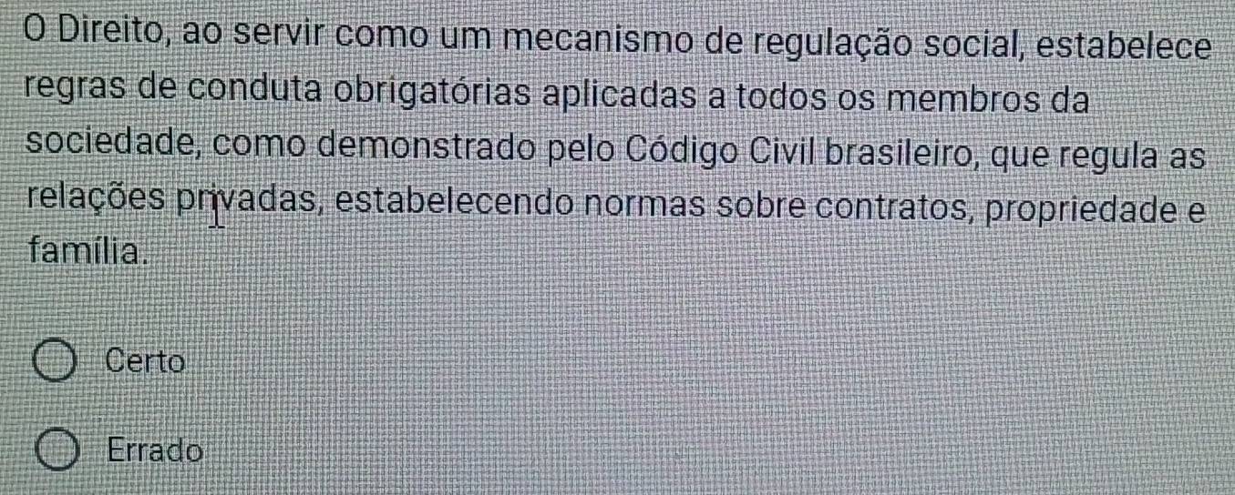 Direito, ao servir como um mecanismo de regulação social, estabelece
regras de conduta obrigatórias aplicadas a todos os membros da
sociedade, como demonstrado pelo Código Civil brasileiro, que regula as
relações privadas, estabelecendo normas sobre contratos, propriedade e
família.
Certo
Errado