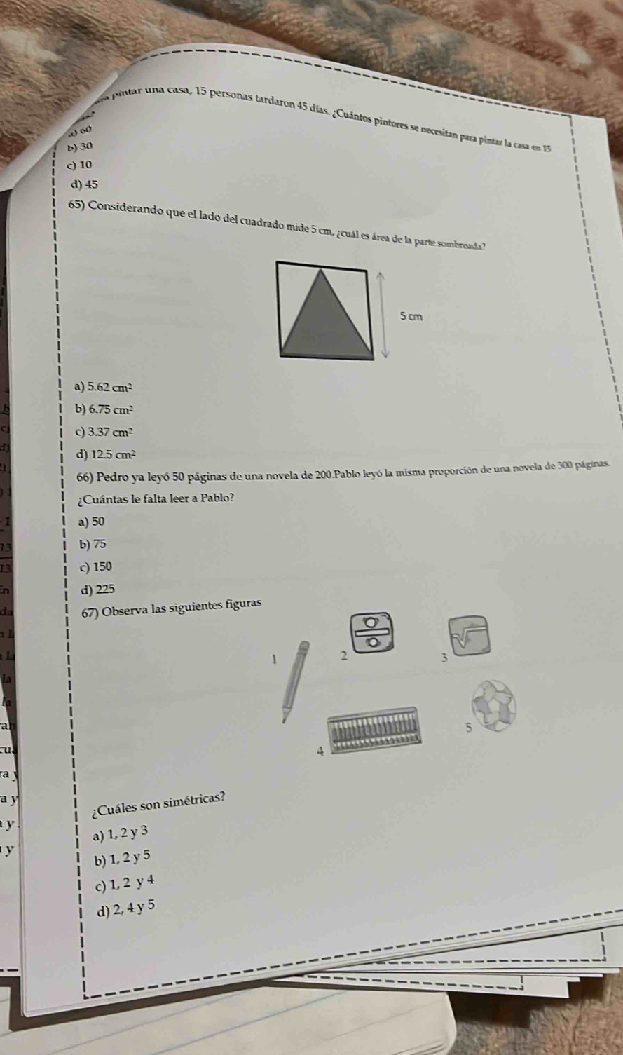 da pintar una casa, 15 personas tardaron 45 días. ¿Cuántos pintores se necesitan para pintar la casa en 
w o(
b) 30
c) 10
d) 45
65) Considerando que el lado del cuadrado mide 5 cm, ¿cuál es área de la parte sombreada ?
a) 5.62cm^2
b) 6.75cm^2
c) 3.37cm^2
d) 12.5cm^2
66) Pedro ya leyó 50 páginas de una novela de 200.Pablo leyó la misma proporción de una novela de 300 páginas.
¿Cuántas le falta leer a Pablo?
a) 50
b) 75
13 c) 150
in d) 225
da 67) Observa las siguientes figuras

1 2
3
a
5
cu
4
ra 
a y
y ¿Cuáles son simétricas?
a) 1, 2 y 3
y
b) 1, 2 y 5
c) 1, 2 y 4
d) 2, 4 y 5