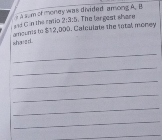 ① A sum of money was divided among A, B
and C in the ratio 2:3:5. The largest share 
amounts to $12,000. Calculate the total money 
shared. 
_ 
_ 
_ 
_ 
_ 
_ 
_