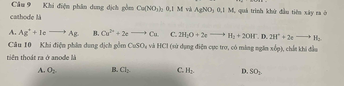 Khi điện phân dung dịch gồm Cu(NO_3)_2 0, 1 M và AgNO_30,1M , quá trình khử đầu tiên xảy ra ở
cathode là
A. Ag^++1eto Ag. B. Cu^(2+)+2eto Cu. C. 2H_2O+2eto H_2+2OH^-. D. 2H^++2eto H_2. 
Câu 10 Khi điện phân dung dịch gồm CuSO_4 và HCl (sử dụng điện cực trơ, có màng ngăn xhat op) ), chất khí đầu
tiên thoát ra ở anode là
A. O_2. B. Cl_2. C. H_2. D. SO_2.