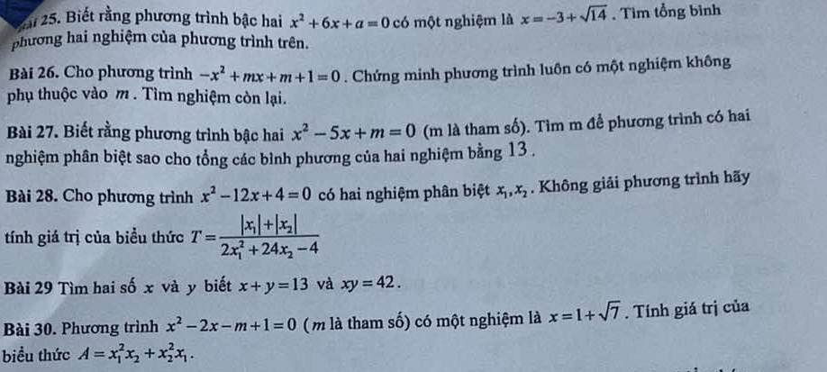 2i 25. Biết rằng phương trình bậc hai x^2+6x+a=0 có một nghiệm là x=-3+sqrt(14). Tìm tổng bình 
phương hai nghiệm của phương trình trên. 
Bài 26. Cho phương trình -x^2+mx+m+1=0. Chứng minh phương trình luôn có một nghiệm không 
phụ thuộc vào m. Tìm nghiệm còn lại. 
Bài 27. Biết rằng phương trình bậc hai x^2-5x+m=0 (m là tham số). Tìm m để phương trình có hai 
nghiệm phân biệt sao cho tổng các bình phương của hai nghiệm bằng 13 , 
Bài 28. Cho phương trình x^2-12x+4=0 có hai nghiệm phân biệt x_1, x_2. Không giải phương trình hãy 
tính giá trị của biểu thức T=frac |x_1|+|x_2|(2x_1)^2+24x_2-4
Bài 29 Tìm hai số x và y biết x+y=13 và xy=42. 
Bài 30. Phương trình x^2-2x-m+1=0 (m là tham số) có một nghiệm là x=1+sqrt(7). Tính giá trị của 
biểu thức A=x_1^(2x_2)+x_2^(2x_1).