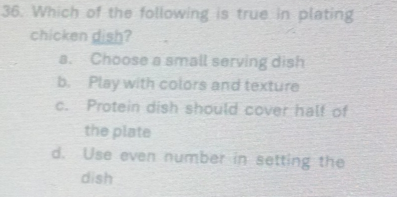 Which of the following is true in plating
chicken dish?
a. Choose a small serving dish
b. Play with colors and texture
c. Protein dish should cover half of
the plate
d. Use even number in setting the
dish