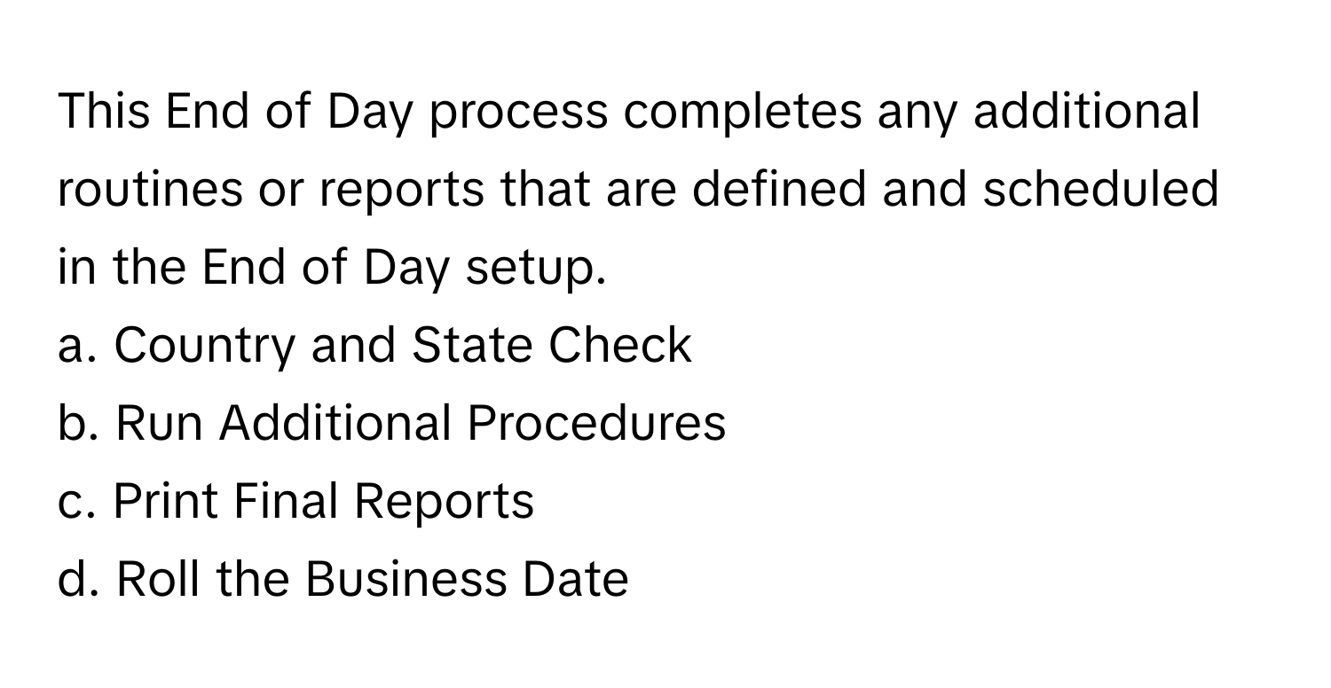 This End of Day process completes any additional routines or reports that are defined and scheduled in the End of Day setup.

a. Country and State Check 
b. Run Additional Procedures 
c. Print Final Reports 
d. Roll the Business Date