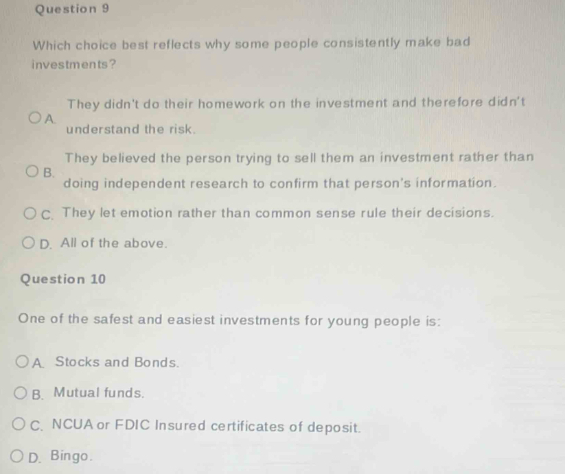 Which choice best reflects why some people consistently make bad
investments?
They didn't do their homework on the investment and therefore didn't
A.
understand the risk.
They believed the person trying to sell them an investment rather than
B.
doing independent research to confirm that person's information.
C. They let emotion rather than common sense rule their decisions.
D. All of the above.
Question 10
One of the safest and easiest investments for young people is:
A. Stocks and Bonds.
B. Mutual funds.
C. NCUA or FDIC Insured certificates of deposit.
D. Bingo.