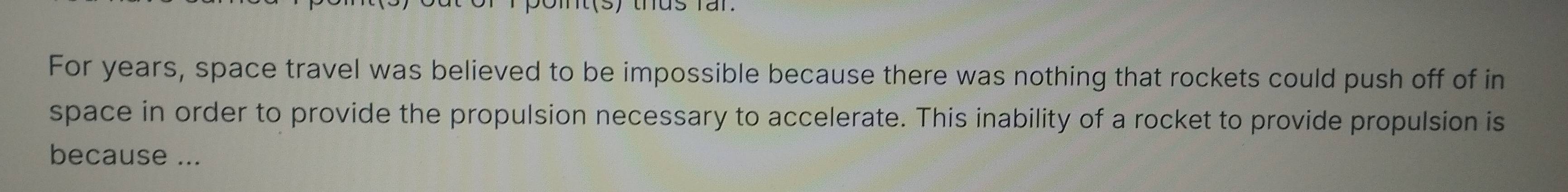 For years, space travel was believed to be impossible because there was nothing that rockets could push off of in 
space in order to provide the propulsion necessary to accelerate. This inability of a rocket to provide propulsion is 
because ...