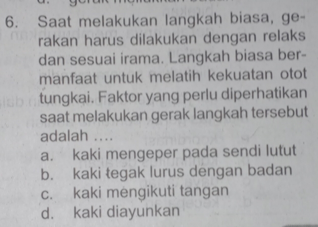 Saat melakukan langkah biasa, ge-
rakan harus dilakukan dengan relaks
dan sesuai irama. Langkah biasa ber-
manfaat untuk melatih kekuatan otot
tungkai. Faktor yang perlu diperhatikan
saat melakukan gerak langkah tersebut
adalah ....
a. kaki mengeper pada sendi lutut
b. kaki tegak lurus dengan badan
c. kaki mengikuti tangan
d. kaki diayunkan