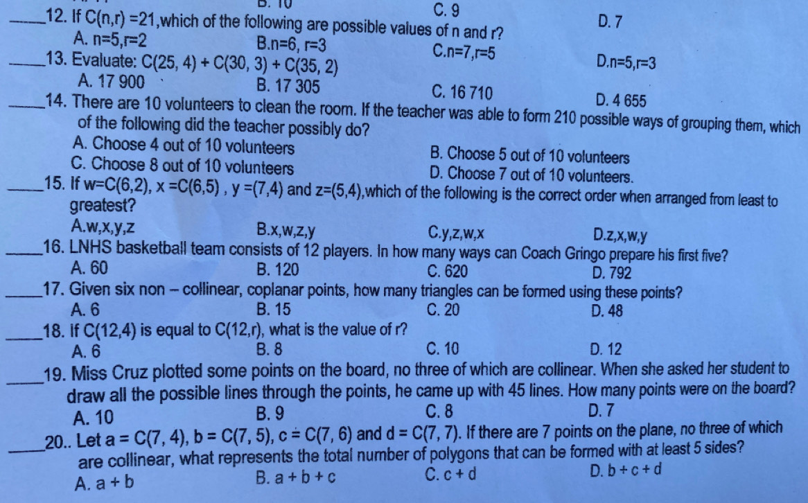 TV C. 9
_12. If C(n,r)=21 ,which of the following are possible values of n and r? D. 7
A. n=5,r=2 B. n=6,r=3
C. n=7,r=5 D
_13. Evaluate: C(25,4)+C(30,3)+C(35,2) n=5,r=3
A. 17 900 B. 17 305 C. 16 710 D. 4 655
_14. There are 10 volunteers to clean the room. If the teacher was able to form 210 possible ways of grouping them, which
of the following did the teacher possibly do?
A. Choose 4 out of 10 volunteers B. Choose 5 out of 10 volunteers
C. Choose 8 out of 10 volunteers D. Choose 7 out of 10 volunteers.
_15. If w=C(6,2),x=C(6,5),y=(7,4) and z=(5,4) , which of the following is the correct order when arranged from least to
greatest?
A.w,x,y,z B.x,w,z,y C.y,z,w,x D.z,x,w,y
_16. LNHS basketball team consists of 12 players. In how many ways can Coach Gringo prepare his first five?
A. 60 B. 120 C. 620 D. 792
_17. Given six non - collinear, coplanar points, how many triangles can be formed using these points?
A. 6 B. 15 C. 20 D. 48
_18. if C(12,4) is equal to C(12,r) , what is the value of r?
A. 6 B. 8 C. 10 D. 12
_
19. Miss Cruz plotted some points on the board, no three of which are collinear. When she asked her student to
draw all the possible lines through the points, he came up with 45 lines. How many points were on the board?
A. 10 B. 9 C. 8 D. 7
20.. Let a=C(7,4),b=C(7,5),c=C(7,6) and d=C(7,7). If there are 7 points on the plane, no three of which
_are collinear, what represents the total number of polygons that can be formed with at least 5 sides?
A. a+b B. a+b+c C. c+d D. b+c+d