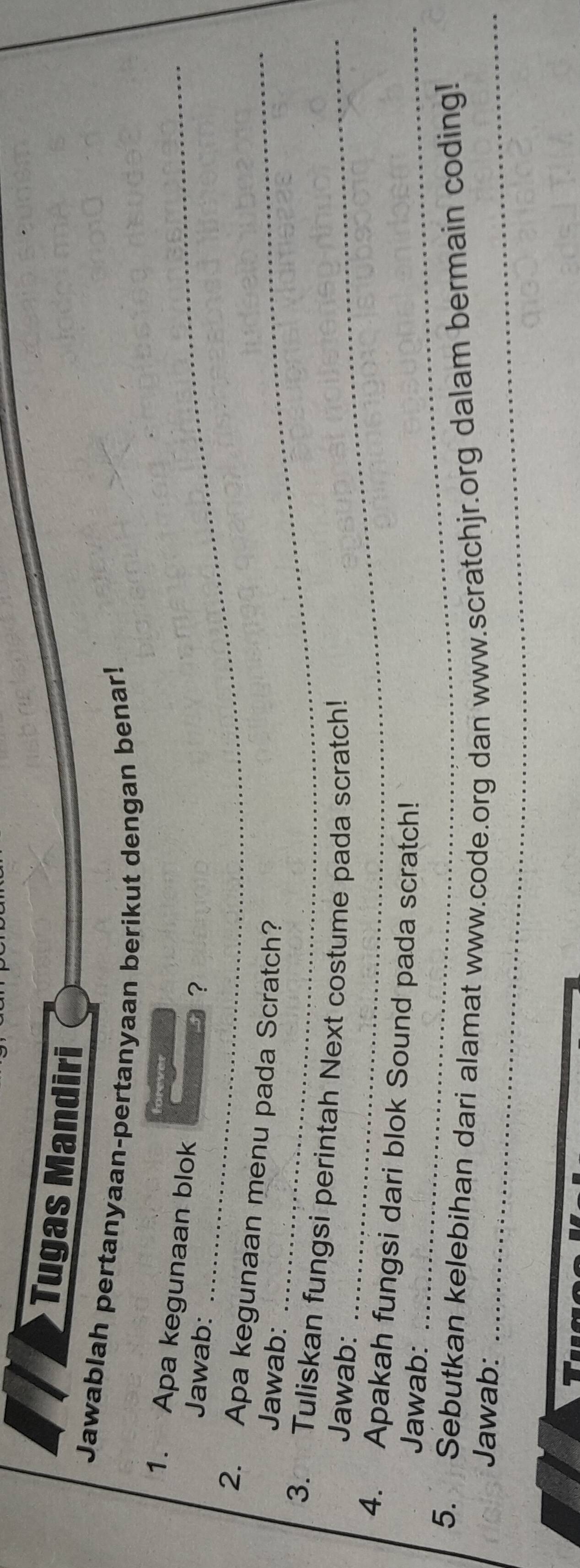 Tugas Mandiri 
Jawablah pertanyaan-pertanyaan berikut dengan benar! 
1. Apa kegunaan blok 
Jawab: ？ 
2. Apa kegunaan menu pada Scratch? 
Jawab: 
_ 
3. Tuliskan fungsi perintah Next costume pada scratch! 
Jawab: 
4. Apakah fungsi dari blok Sound pada scratch! 
Jawab:_ 
5. Sebutkan kelebihan dari alamat www.code.org dan www.scratchjr.org dalam bermain coding! 
Jawab:_ 
T