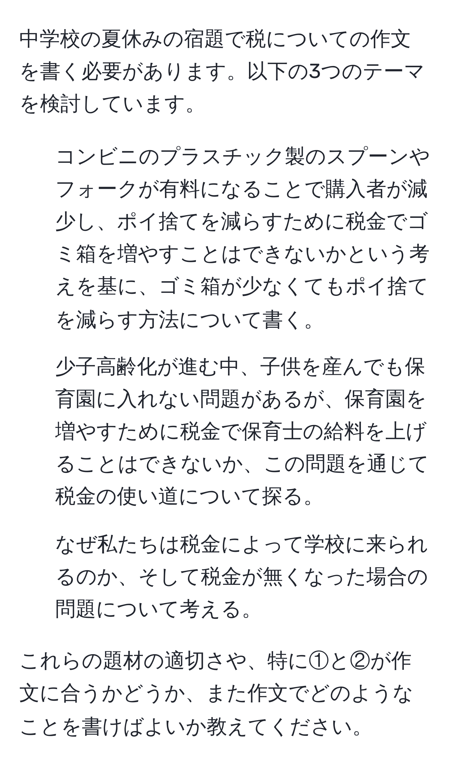 中学校の夏休みの宿題で税についての作文を書く必要があります。以下の3つのテーマを検討しています。  
1. コンビニのプラスチック製のスプーンやフォークが有料になることで購入者が減少し、ポイ捨てを減らすために税金でゴミ箱を増やすことはできないかという考えを基に、ゴミ箱が少なくてもポイ捨てを減らす方法について書く。  
2. 少子高齢化が進む中、子供を産んでも保育園に入れない問題があるが、保育園を増やすために税金で保育士の給料を上げることはできないか、この問題を通じて税金の使い道について探る。  
3. なぜ私たちは税金によって学校に来られるのか、そして税金が無くなった場合の問題について考える。  

これらの題材の適切さや、特に①と②が作文に合うかどうか、また作文でどのようなことを書けばよいか教えてください。