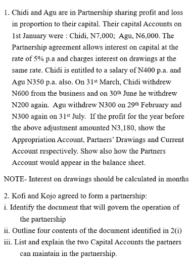 Chidi and Agu are in Partnership sharing profit and loss 
in proportion to their capital. Their capital Accounts on 
1st January were : Chidi, N7,000; Agu, N6,000. The 
Partnership agreement allows interest on capital at the 
rate of 5% p.a and charges interest on drawings at the 
same rate. Chidi is entitled to a salary of N400 p.a. and 
Agu N350 p.a. also. On 31^(st) March, Chidi withdrew
N600 from the business and on 30^(th) June he withdrew
N200 again. Agu withdrew N300 on 29^(th) February and
N300 again on 31^(st) July. If the profit for the year before 
the above adjustment amounted N3,180, show the 
Appropriation Account, Partners’ Drawings and Current 
Account respectively. Show also how the Partners 
Account would appear in the balance sheet. 
NOTE- Interest on drawings should be calculated in months 
2. Kofi and Kojo agreed to form a partnership: 
i. Identify the document that will govern the operation of 
the partnership 
ii. Outline four contents of the document identified in 2(i) 
iii. List and explain the two Capital Accounts the partners 
can maintain in the partnership.