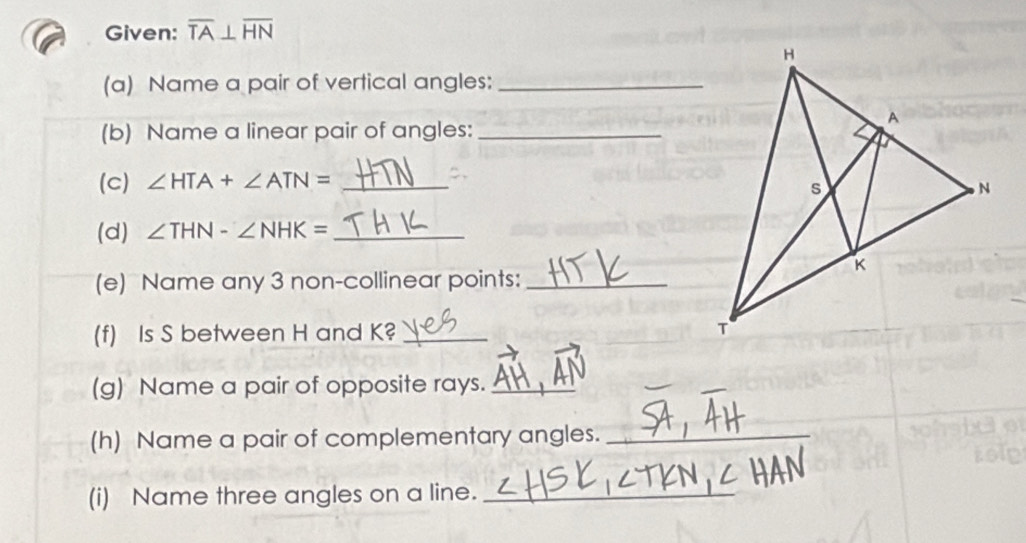 Given: overline TA⊥ overline HN
(a) Name a pair of vertical angles:_ 
(b) Name a linear pair of angles:_ 
(c) ∠ HTA+∠ ATN= _ 
(d) ∠ THN-∠ NHK= _ 
(e) Name any 3 non-collinear points:_ 
(f) Is S between H and K? _ 
(g) Name a pair of opposite rays._ 
(h) Name a pair of complementary angles._ 
(i) Name three angles on a line._