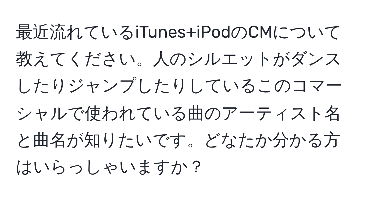 最近流れているiTunes+iPodのCMについて教えてください。人のシルエットがダンスしたりジャンプしたりしているこのコマーシャルで使われている曲のアーティスト名と曲名が知りたいです。どなたか分かる方はいらっしゃいますか？