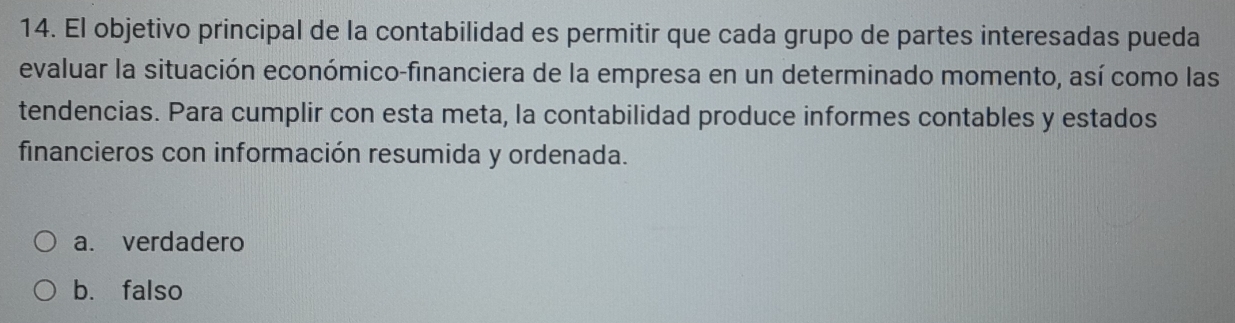 El objetivo principal de la contabilidad es permitir que cada grupo de partes interesadas pueda
evaluar la situación económico-financiera de la empresa en un determinado momento, así como las
tendencias. Para cumplir con esta meta, la contabilidad produce informes contables y estados
financieros con información resumida y ordenada.
a. verdadero
b. falso