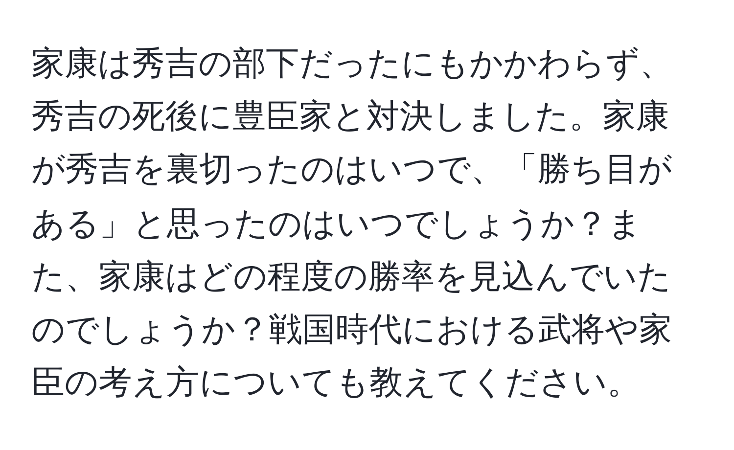 家康は秀吉の部下だったにもかかわらず、秀吉の死後に豊臣家と対決しました。家康が秀吉を裏切ったのはいつで、「勝ち目がある」と思ったのはいつでしょうか？また、家康はどの程度の勝率を見込んでいたのでしょうか？戦国時代における武将や家臣の考え方についても教えてください。