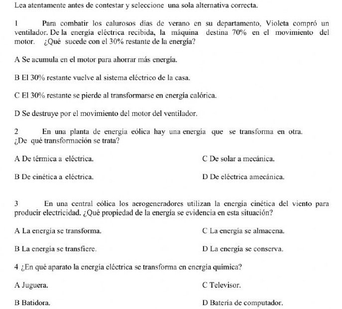 Lea atentamente antes de contestar y seleccione una sola alternativa correcta.
1 Para combatir los calurosos días de verano en su departamento, Violeta compró un
ventilador. De la energía eléctrica recibida, la máquina destina 70% en el movimiento del
motor. ¿Qué sucede con el 30% restante de la energía?
A Se acumula en el motor para ahorrar más energía.
B El 30% restante vuelve al sistema eléctrico de la casa.
C El 30% restante se pierde al transformarse en energía calórica.
D Se destruye por el movimiento del motor del ventilador.
2 En una planta de energía eólica hay una energía que se transforma en otra.
¿De qué transformación se trata?
A De térmica a eléctrica. C De solar a mecánica.
B De cinética a eléctrica. D De eléctrica amecánica.
3 En una central cólica los aerogeneradores utilizan la energía cinética del viento para
producir electricidad. ¿Qué propiedad de la energía se evidencia en esta situación?
A La energia se transforma. C La energía se almacena.
B La energía se transfiere. D La energía se conserva.
4 ¿En qué aparato la energía eléctrica se transforma en energía química?
A Juguera. C Televisor.
B Batidora. D Batería de computador.