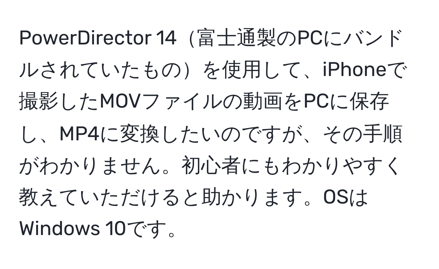 PowerDirector 14富士通製のPCにバンドルされていたものを使用して、iPhoneで撮影したMOVファイルの動画をPCに保存し、MP4に変換したいのですが、その手順がわかりません。初心者にもわかりやすく教えていただけると助かります。OSはWindows 10です。