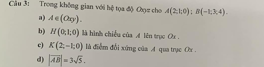 Trong không gian với hệ tọa độ Oxyz cho A(2;1;0); B(-1;3;4).
a) A∈ (Oxy).
b) H(0;1;0) là hình chiếu của A lên trục Ox.
c) K(2;-1;0) là điểm đối xứng của A qua trục Ox.
d) |overline AB|=3sqrt(5).