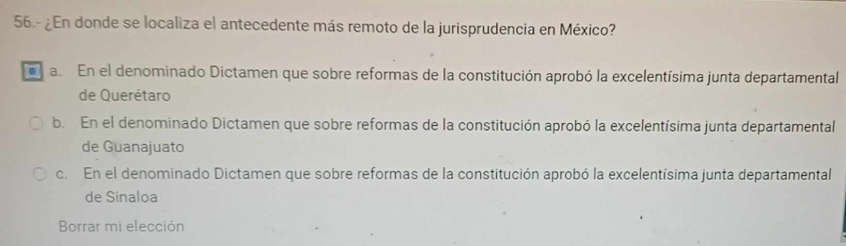 56.- ¿En donde se localiza el antecedente más remoto de la jurisprudencia en México?
a. En el denominado Dictamen que sobre reformas de la constitución aprobó la excelentísima junta departamental
de Querétaro
b. En el denominado Dictamen que sobre reformas de la constitución aprobó la excelentísima junta departamental
de Guanajuato
c. En el denominado Dictamen que sobre reformas de la constitución aprobó la excelentísima junta departamental
de Sinaloa
Borrar mi elección