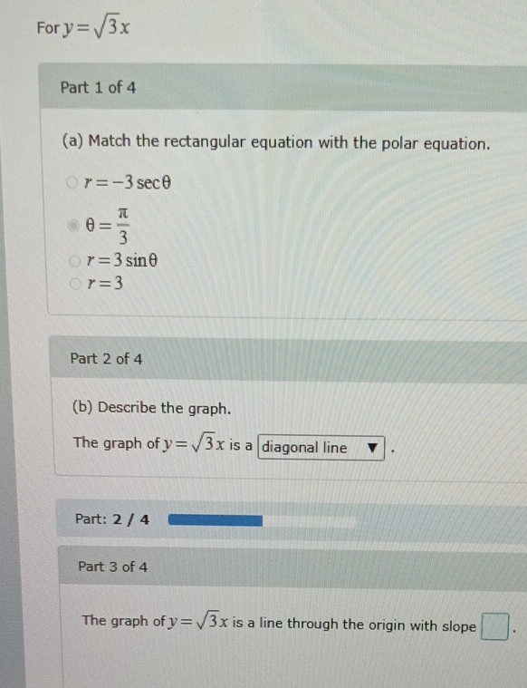 For y=sqrt(3)x
Part 1 of 4 
(a) Match the rectangular equation with the polar equation.
r=-3sec θ
θ = π /3 
r=3sin θ
r=3
Part 2 of 4 
(b) Describe the graph. 
The graph of y=sqrt(3)x is a diagonal line 
Part: 2 / 4 
Part 3 of 4 
The graph of y=sqrt(3)x is a line through the origin with slope □ .