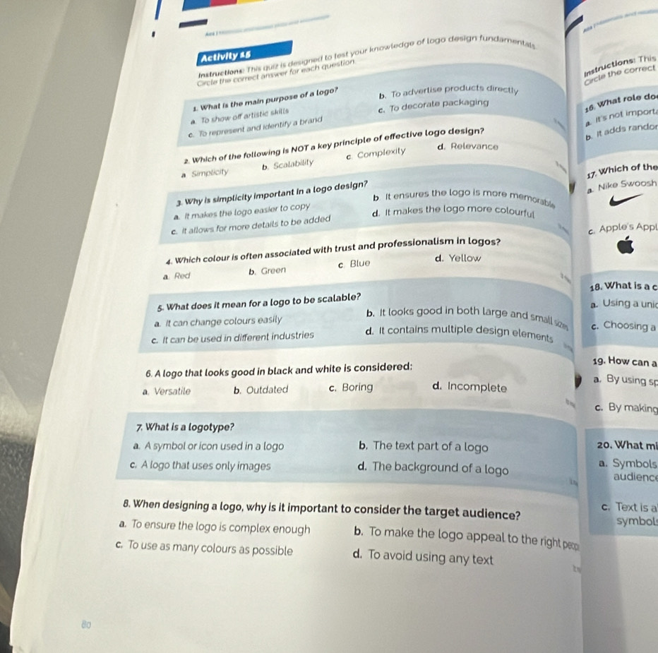 = a =
Activity 25
Instructiom. This que is designed to lest your knowledge of logo design fundamentals
Instructions: This
Circle the correct answer for each question
Crcle the correct
1. What is the main purpose of a logo?
b. To adverlise products directly
It's not import. 16 What role do
a. To show off artistic skills c. To decorate packaging
c. To represent and identify a brand
2. Which of the following is NOT a key principle of effective logo design?
b. It adds randor
a Simplicity b. Scalability c. Complexity
d. Relevance
17. Which of the
3. Why is simplicity important in a logo design?
a. Nike Swoosh
b. It ensures the logo is more memorable
a. It makes the logo easier to copy
d. It makes the logo more colourful
c. It allows for more details to be added
4. Which colour is often associated with trust and professionalism in logos? c. Apple's Appl
a Red b. Green c Blue
d. Yellow
18. What is a c
5. What does it mean for a logo to be scalable?
a. Using a uni
a. It can change colours easily
b. it looks good in both large and small se c. Choosing a
c. It can be used in different industries d. It contains multiple design elements
, 
6. A logo that looks good in black and white is considered;
19. How can a
a By using sp
a. Versatile b. Outdated c. Boring d. Incomplete
c. By making
7. What is a logotype?
a. A symbol or icon used in a logo b. The text part of a logo 20. What m
a. Symbols
c. A logo that uses only images d. The background of a logo audienc
in
c. Text is a
8. When designing a logo, why is it important to consider the target audience?
symbol
a. To ensure the logo is complex enough b. To make the logo appeal to the right peop
c. To use as many colours as possible d. To avoid using any text
80