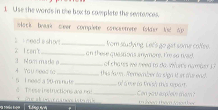 Use the words in the box to complete the sentences. 
block break clear complete concentrate folder list tip 
1 I need a short _from studying. Let's go get some coffee. 
2 l can't_ on these questions anymore. I'm so tired. 
3 Mom made a _of chores we need to do. What's number 1? 
4 You need to _this form. Remember to sign it at the end. 
5 I need a 90-minute _ of time to finish this report. 
6 These instructions are not _. Can you explain them? 
7 Put all your paners into this to keen them tosether . 
ng cuộc hợp Tiếng Anh