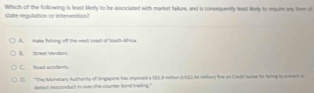 Which of the following is least likely to be associated with market failure, and is consequently least likely to require any form of
state regulation or intervention?
A. Hake fishing off the west coast of South Africa.
B. Street Vendors.
C. Road accidents.
D. "The Monetary Authority of Singapore has imposed a $$3.9 million (US $2.94 million) fine on Credit Suisse for failing to prevent o
detect misconduct in over-the-counter bond trading."