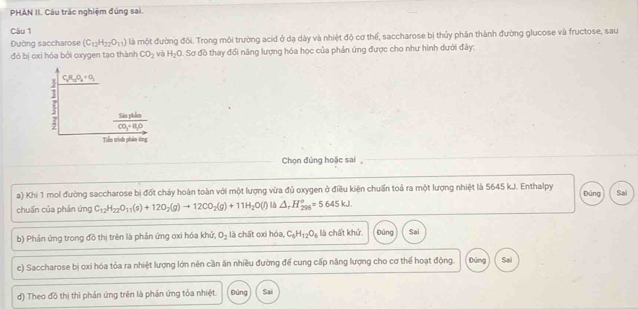 PHAN II. Câu trắc nghiệm đúng sai. 
Câu 1 
Đường saccharose (C_12H_22O_11) là một đường đôi. Trong môi trường acid ở dạ dày và nhiệt độ cơ thể, saccharose bị thủy phân thành đường glucose và fructose, sau 
đó bị oxi hóa bởi oxygen tạo thành CO_2 và H_2O. Sơ đồ thay đối năng lượng hóa học của phản ứng được cho như hình dưới đây:
C_4H_12O_4+O_2
frac SinpleCO_2+H_2O
Tiền trình phản ứng 
Chọn đúng hoặc sai 
a) Khi 1 mol đường saccharose bị đốt cháy hoàn toàn với một lượng vừa đủ oxygen ở điều kiện chuẩn toả ra một lượng nhiệt là 5645 kJ. Enthalpy Đủng Sai 
chuấn của phản ứng C_12H_22O_11(s)+12O_2(g)to 12CO_2(g)+11H_2O(l) là △ _rH_(298)^o=5645kJ. 
b) Phản ứng trong đồ thị trên là phản ứng oxi hóa khử, O_2 là chất oxi hoa, C_6H_12O_6 là chất khử. Đúng Sai 
c) Saccharose bị oxi hóa tỏa ra nhiệt lượng lớn nên cần ăn nhiều đường để cung cấp năng lượng cho cơ thể hoạt động. Đúng Sai 
d) Theo đồ thị thì phản ứng trên là phản ứng tỏa nhiệt. Đúng Sai