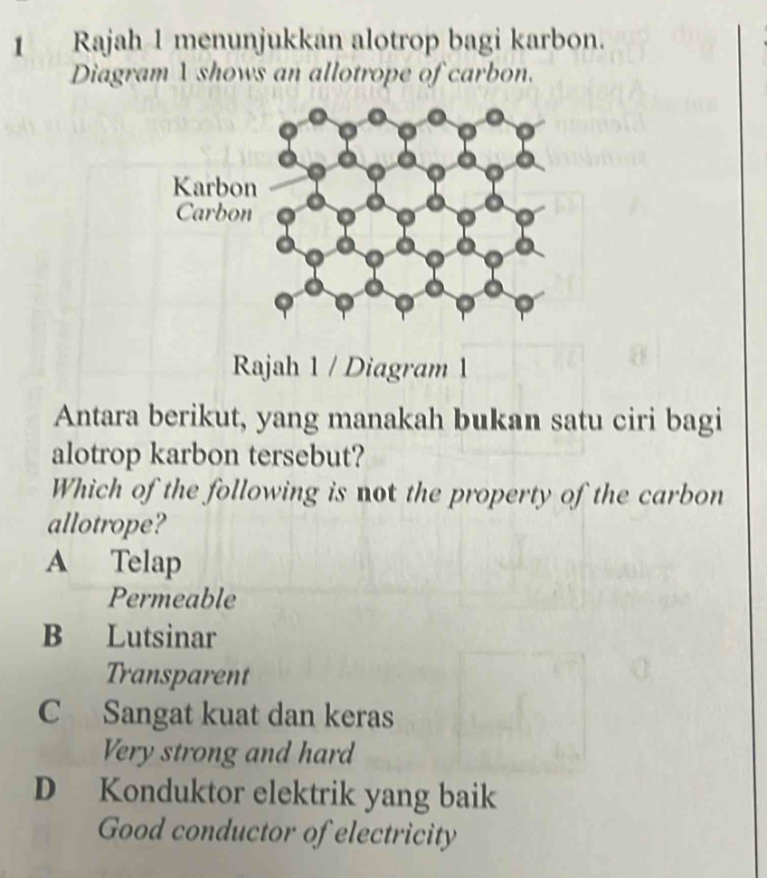 Rajah 1 menunjukkan alotrop bagi karbon.
Diagram 1 shows an allotrope of carbon.
Rajah 1 / Diagram 1
Antara berikut, yang manakah bukan satu ciri bagi
alotrop karbon tersebut?
Which of the following is not the property of the carbon
allotrope?
A Telap
Permeable
B Lutsinar
Transparent
C Sangat kuat dan keras
Very strong and hard
D Konduktor elektrik yang baik
Good conductor of electricity