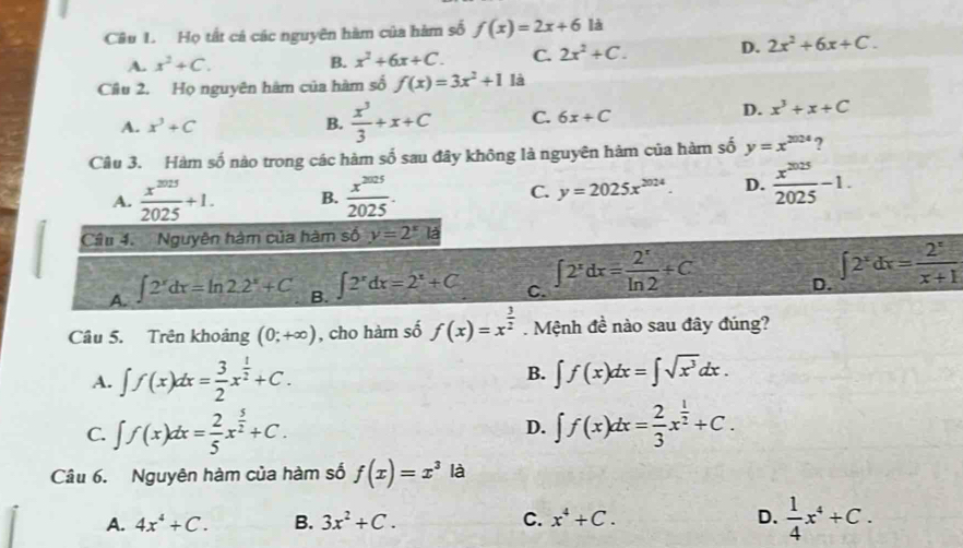 Họ tất cá các nguyên hàm của hàm số f(x)=2x+6 là
A. x^2+C. B. x^2+6x+C. C. 2x^2+C. D. 2x^2+6x+C.
Câu 2. Họ nguyên hàm của hàm số f(x)=3x^2+1 là
A. x^3+C B.  x^3/3 +x+C C. 6x+C
D. x^3+x+C
Câu 3. Hàm số nào trong các hàm số sau đây không là nguyên hàm của hàm số y=x^(2024) ?
A. _  x^(2025)/2025 +1. B.  x^(2025)/2025 . C. y=2025x^(2024). D.  x^(2025)/2025 -1.
Câu 4. Nguyên hàm của hàm số y=2^xla
A. ∈t 2^xdx=ln 2.2^x+C B. ∈t 2^xdx=2^x+C C. ∈t 2^xdx= 2^x/ln 2 +C
D. ∈t 2^xdx= 2^x/x+1 
Câu 5. Trên khoảng (0;+∈fty ) , cho hàm số f(x)=x^(frac 3)2. Mệnh đề nào sau đây đúng?
B.
A. ∈t f(x)dx= 3/2 x^(frac 1)2+C. ∈t f(x)dx=∈t sqrt(x^3)dx.
C. ∈t f(x)dx= 2/5 x^(frac 5)2+C. ∈t f(x)dx= 2/3 x^(frac 1)2+C.
D.
Câu 6. Nguyên hàm của hàm số f(x)=x^3 là
A. 4x^4+C. B. 3x^2+C. C. x^4+C. D.  1/4 x^4+C.