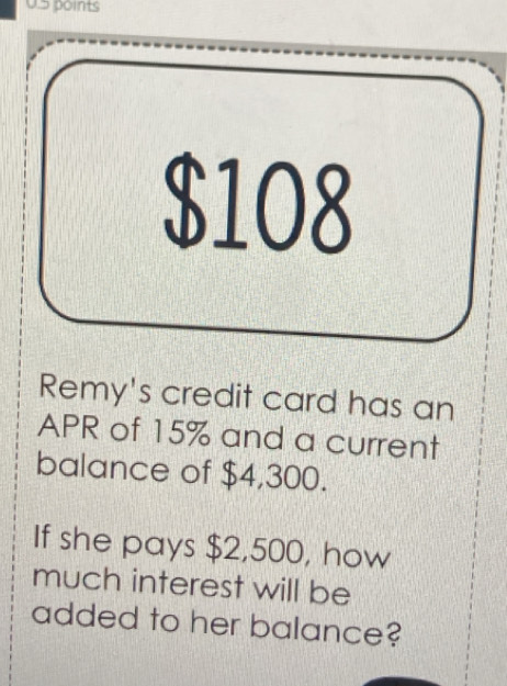 $108
Remy's credit card has an 
APR of 15% and a current 
balance of $4,300. 
If she pays $2,500, how 
much interest will be 
added to her balance?