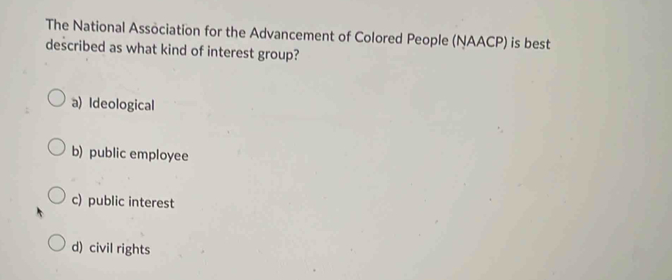 The National Association for the Advancement of Colored People (NAACP) is best
described as what kind of interest group?
a) Ideological
b) public employee
c) public interest
d) civil rights